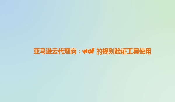 亚马逊云代理商：waf 的规则验证工具使用