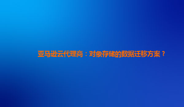 亚马逊云代理商：对象存储的数据迁移方案？
