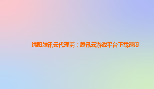 绵阳腾讯云代理商：腾讯云游戏平台下载速度