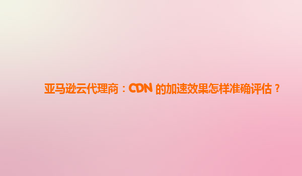 亚马逊云代理商：CDN 的加速效果怎样准确评估？
