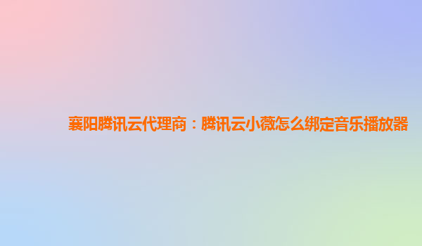 襄阳腾讯云代理商：腾讯云小薇怎么绑定音乐播放器