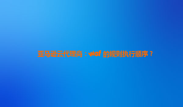 亚马逊云代理商：waf 的规则执行顺序？