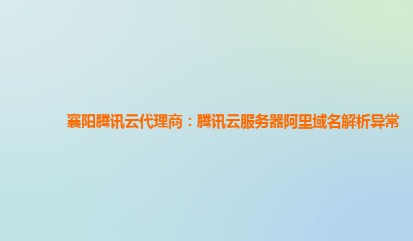 襄阳腾讯云代理商：腾讯云服务器阿里域名解析异常