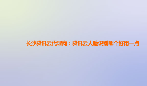 长沙腾讯云代理商：腾讯云人脸识别哪个好用一点