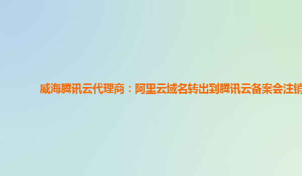威海腾讯云代理商：阿里云域名转出到腾讯云备案会注销