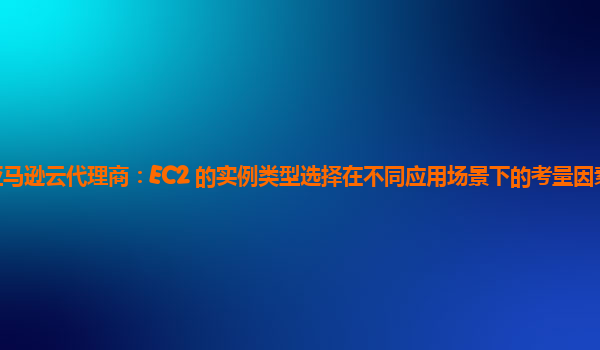 亚马逊云代理商：EC2 的实例类型选择在不同应用场景下的考量因素有哪些？