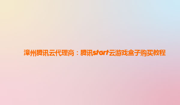 漳州腾讯云代理商：腾讯start云游戏盒子购买教程