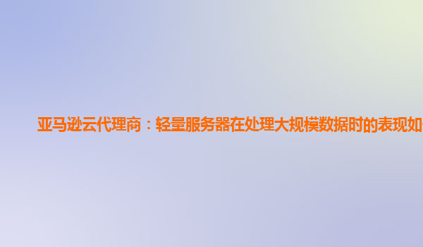 亚马逊云代理商：轻量服务器在处理大规模数据时的表现如何？