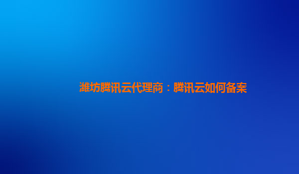 潍坊腾讯云代理商：腾讯云如何备案