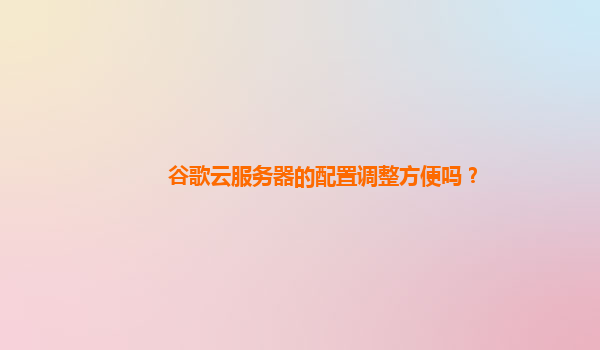 谷歌云服务器的配置调整方便吗？