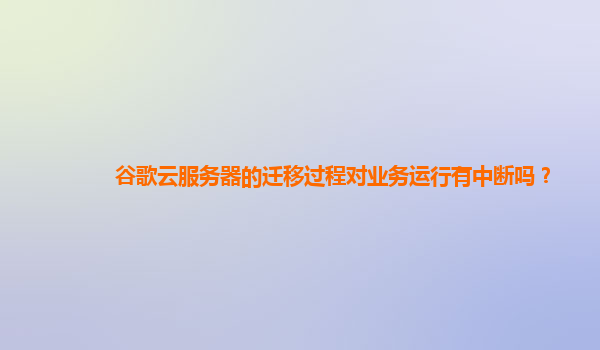谷歌云服务器的迁移过程对业务运行有中断吗？