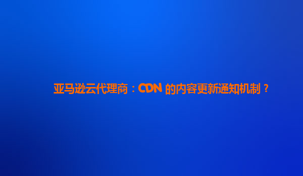 亚马逊云代理商：CDN 的内容更新通知机制？