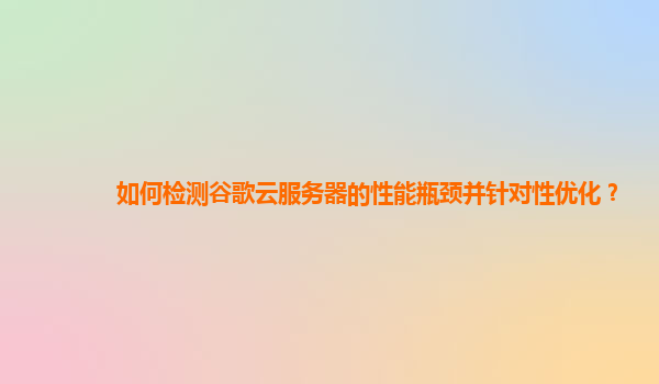 如何检测谷歌云服务器的性能瓶颈并针对性优化？
