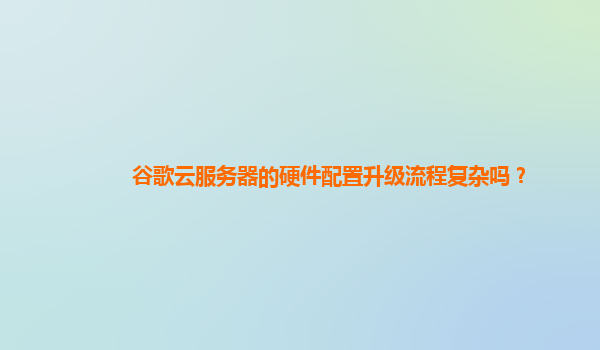 谷歌云服务器的硬件配置升级流程复杂吗？
