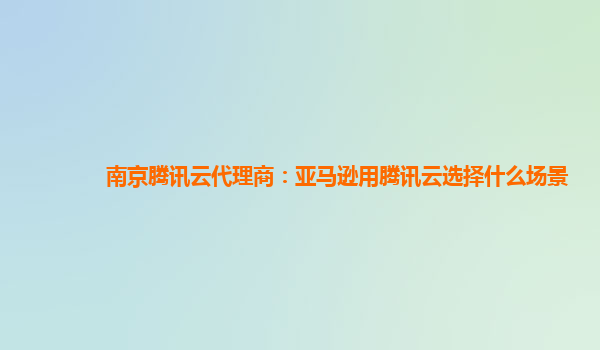南京腾讯云代理商：亚马逊用腾讯云选择什么场景
