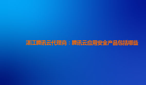 湛江腾讯云代理商：腾讯云应用安全产品包括哪些