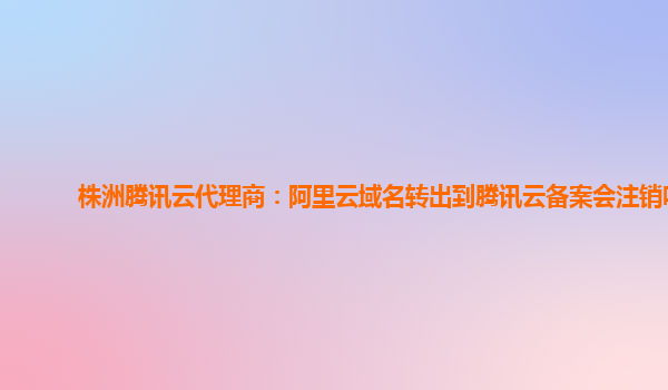 株洲腾讯云代理商：阿里云域名转出到腾讯云备案会注销吗