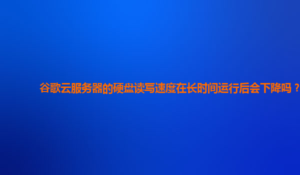 谷歌云服务器的硬盘读写速度在长时间运行后会下降吗？