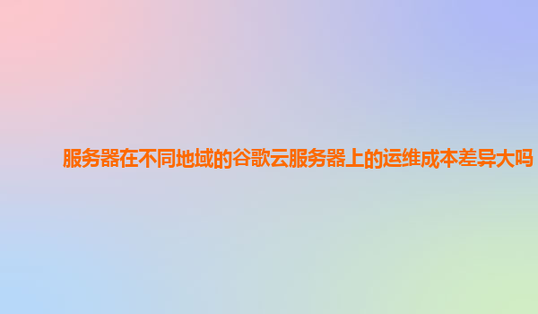 服务器在不同地域的谷歌云服务器上的运维成本差异大吗？