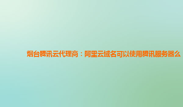 烟台腾讯云代理商：阿里云域名可以使用腾讯服务器么