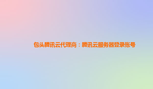 包头腾讯云代理商：腾讯云服务器登录账号