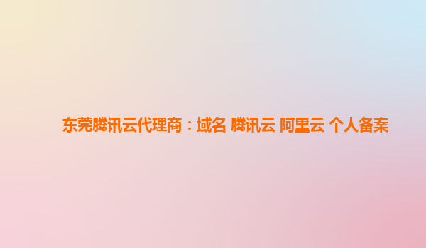 东莞腾讯云代理商：域名 腾讯云 阿里云 个人备案