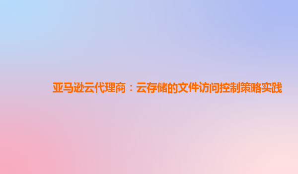 亚马逊云代理商：云存储的文件访问控制策略实践