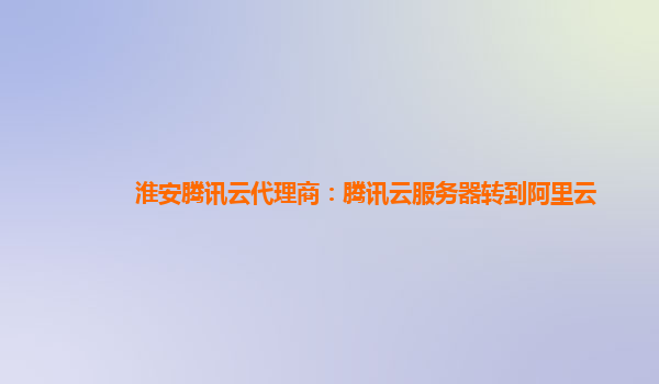 淮安腾讯云代理商：腾讯云服务器转到阿里云