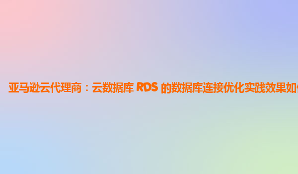 亚马逊云代理商：云数据库 RDS 的数据库连接优化实践效果如何？