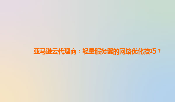 亚马逊云代理商：轻量服务器的网络优化技巧？