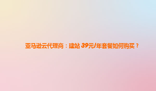 亚马逊云代理商：建站 39元/年套餐如何购买？