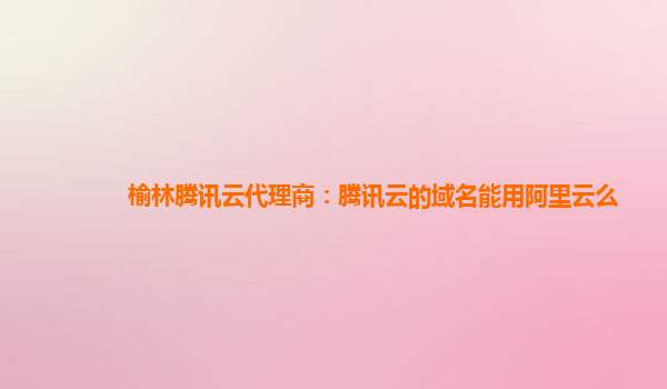 榆林腾讯云代理商：腾讯云的域名能用阿里云么