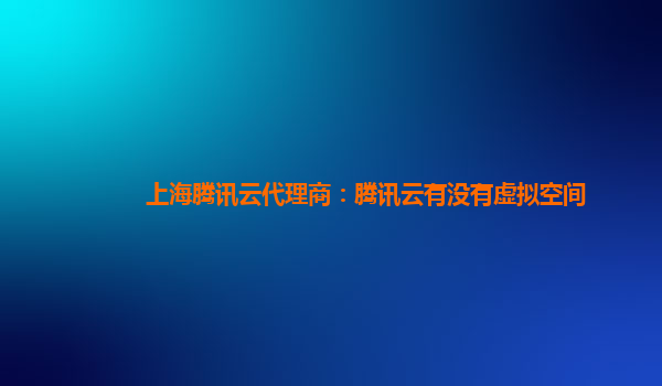 上海腾讯云代理商：腾讯云有没有虚拟空间