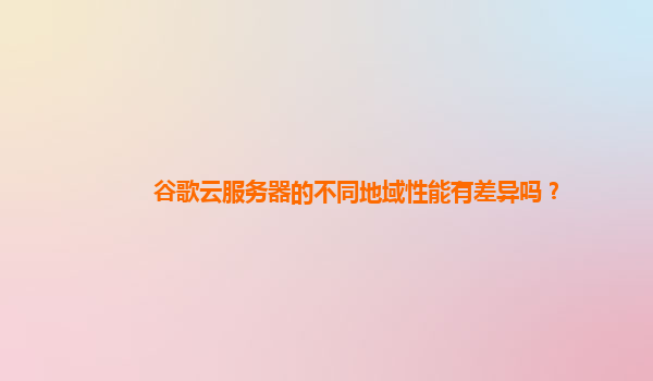 谷歌云服务器的不同地域性能有差异吗？