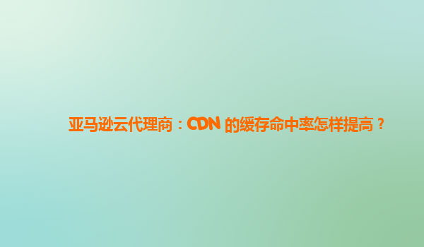 亚马逊云代理商：CDN 的缓存命中率怎样提高？
