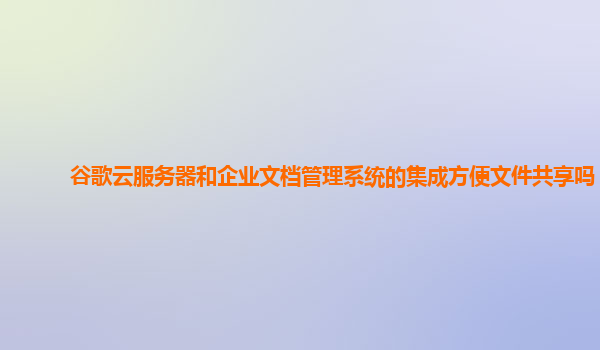 谷歌云服务器和企业文档管理系统的集成方便文件共享吗？