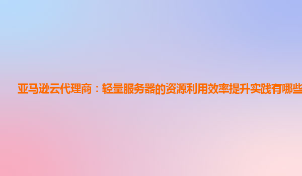 亚马逊云代理商：轻量服务器的资源利用效率提升实践有哪些挑战？