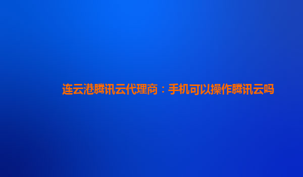 连云港腾讯云代理商：手机可以操作腾讯云吗
