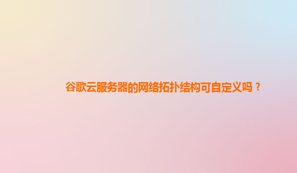 谷歌云服务器的网络拓扑结构可自定义吗？