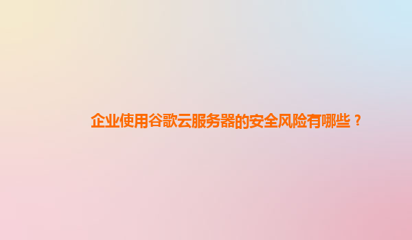 企业使用谷歌云服务器的安全风险有哪些？