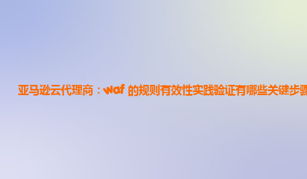 亚马逊云代理商：waf 的规则有效性实践验证有哪些关键步骤？
