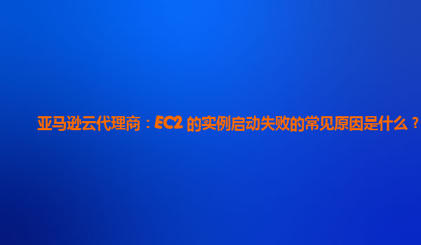 亚马逊云代理商：EC2 的实例启动失败的常见原因是什么？