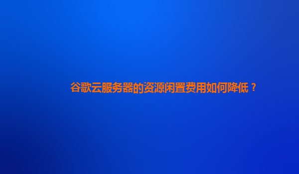 谷歌云服务器的资源闲置费用如何降低？