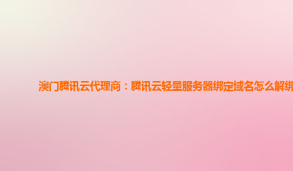 澳门腾讯云代理商：腾讯云轻量服务器绑定域名怎么解绑
