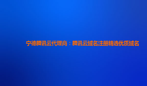 宁德腾讯云代理商：腾讯云域名注册精选优质域名