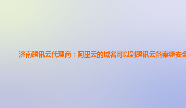 济南腾讯云代理商：阿里云的域名可以到腾讯云备案嘛安全吗