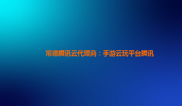 常德腾讯云代理商：手游云玩平台腾讯