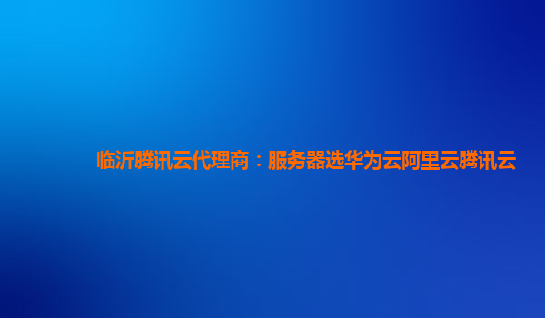 临沂腾讯云代理商：服务器选华为云阿里云腾讯云
