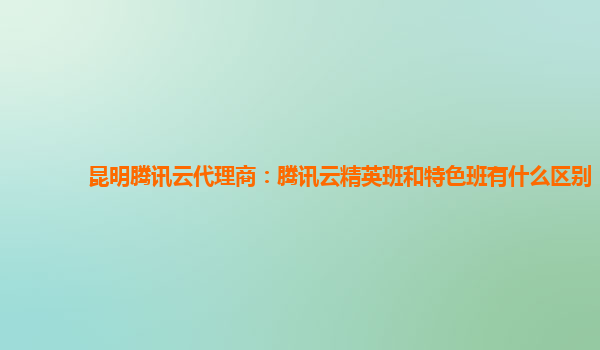 昆明腾讯云代理商：腾讯云精英班和特色班有什么区别