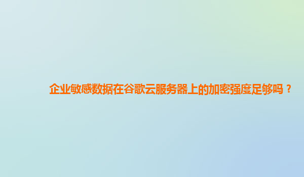 企业敏感数据在谷歌云服务器上的加密强度足够吗？